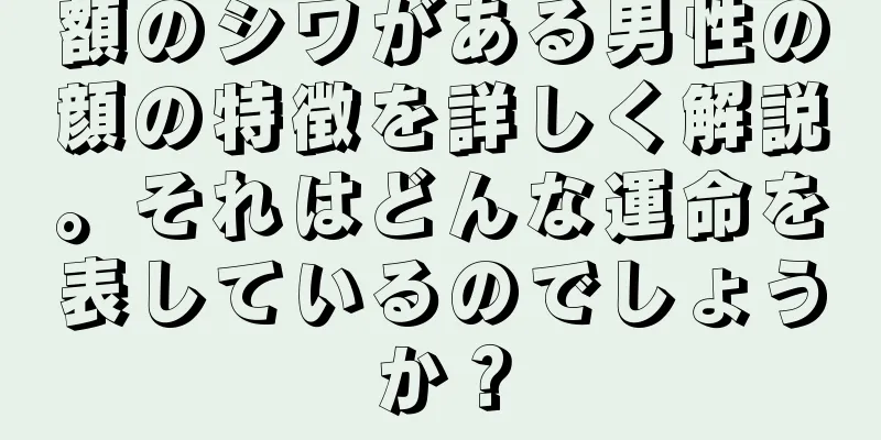 額のシワがある男性の顔の特徴を詳しく解説。それはどんな運命を表しているのでしょうか？