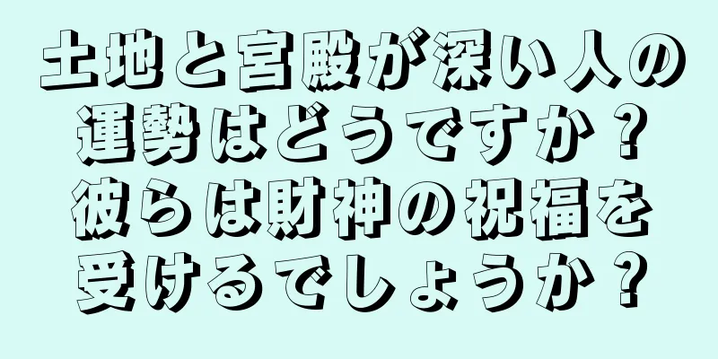 土地と宮殿が深い人の運勢はどうですか？彼らは財神の祝福を受けるでしょうか？