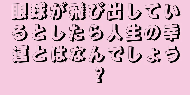 眼球が飛び出しているとしたら人生の幸運とはなんでしょう？