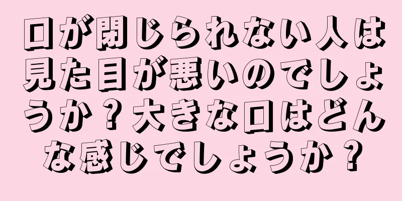 口が閉じられない人は見た目が悪いのでしょうか？大きな口はどんな感じでしょうか？