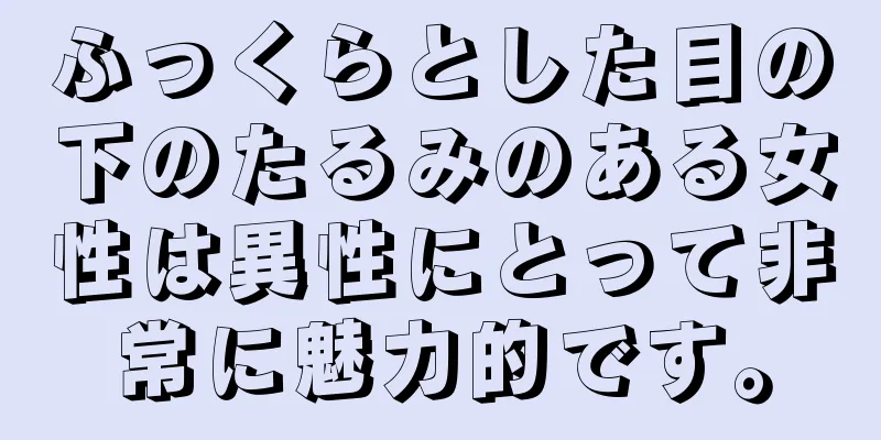 ふっくらとした目の下のたるみのある女性は異性にとって非常に魅力的です。