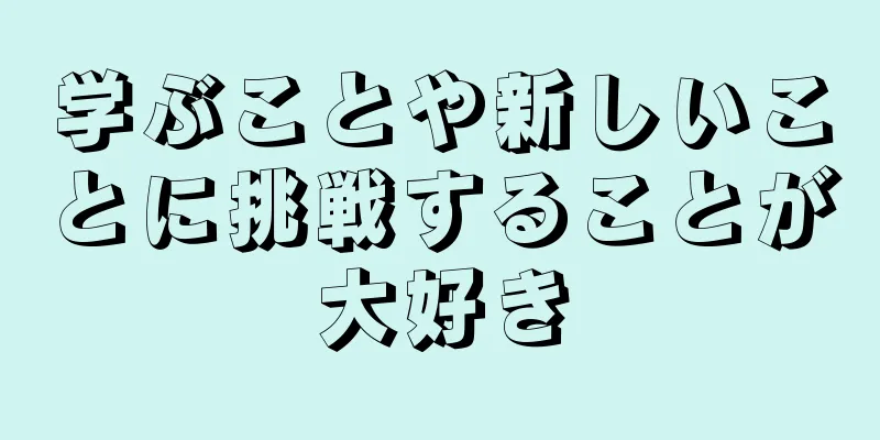 学ぶことや新しいことに挑戦することが大好き