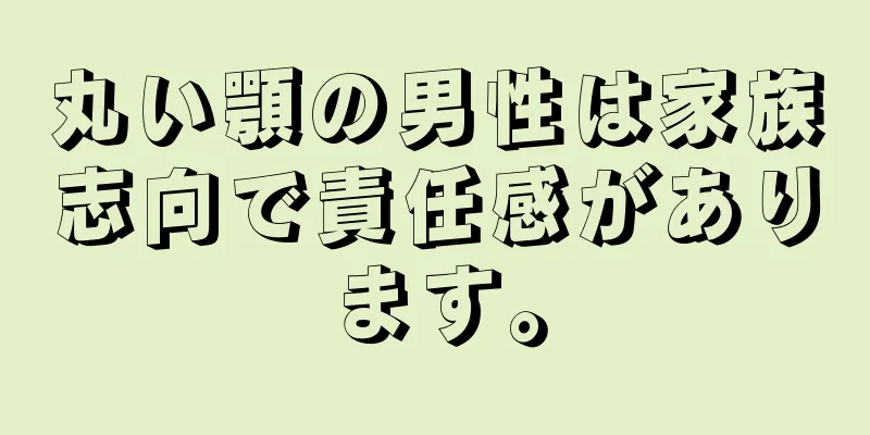 丸い顎の男性は家族志向で責任感があります。