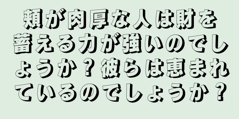 頬が肉厚な人は財を蓄える力が強いのでしょうか？彼らは恵まれているのでしょうか？