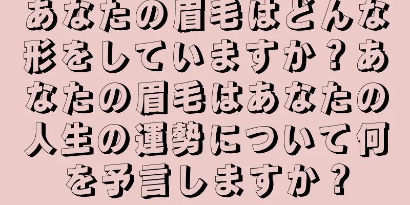 あなたの眉毛はどんな形をしていますか？あなたの眉毛はあなたの人生の運勢について何を予言しますか？