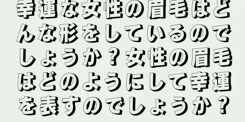 幸運な女性の眉毛はどんな形をしているのでしょうか？女性の眉毛はどのようにして幸運を表すのでしょうか？