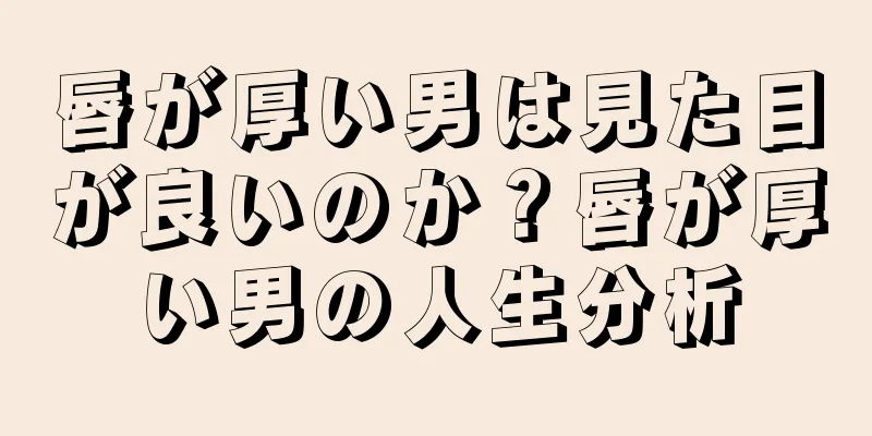 唇が厚い男は見た目が良いのか？唇が厚い男の人生分析