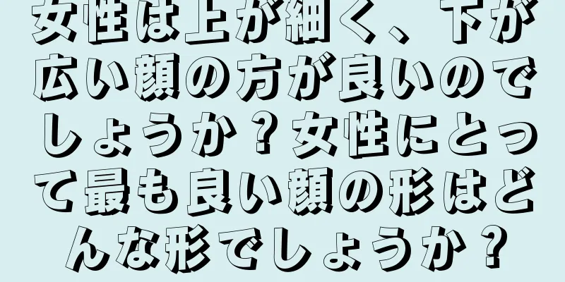 女性は上が細く、下が広い顔の方が良いのでしょうか？女性にとって最も良い顔の形はどんな形でしょうか？