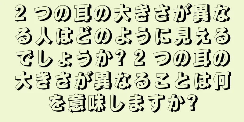 2 つの耳の大きさが異なる人はどのように見えるでしょうか? 2 つの耳の大きさが異なることは何を意味しますか?