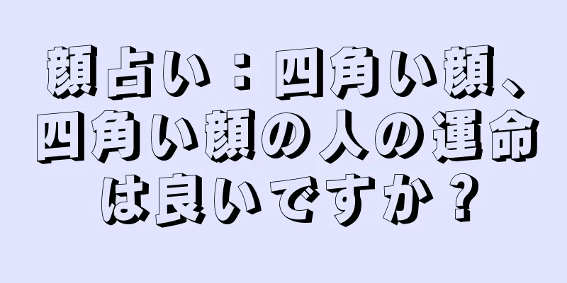 顔占い：四角い顔、四角い顔の人の運命は良いですか？