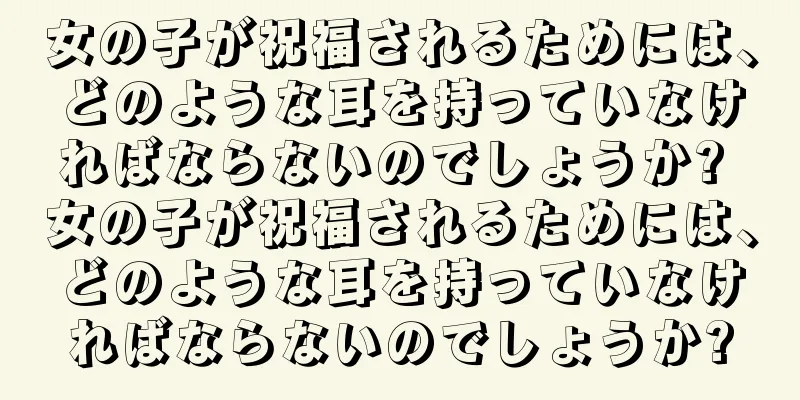 女の子が祝福されるためには、どのような耳を持っていなければならないのでしょうか? 女の子が祝福されるためには、どのような耳を持っていなければならないのでしょうか?