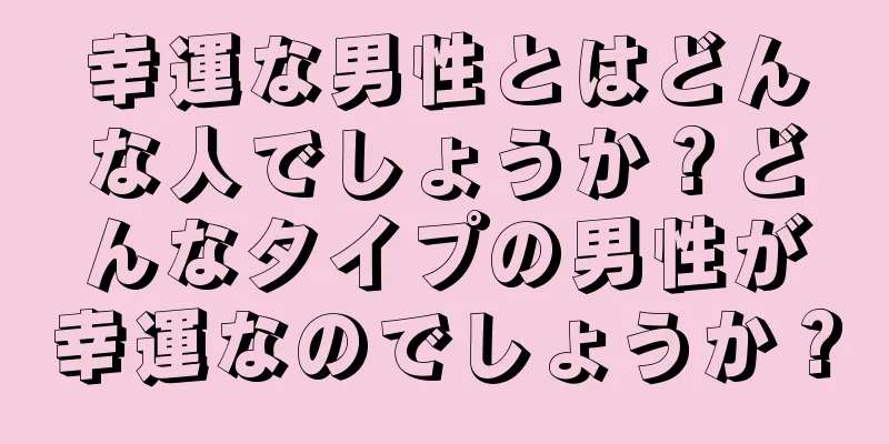 幸運な男性とはどんな人でしょうか？どんなタイプの男性が幸運なのでしょうか？