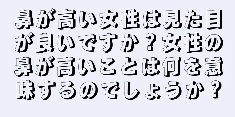 鼻が高い女性は見た目が良いですか？女性の鼻が高いことは何を意味するのでしょうか？