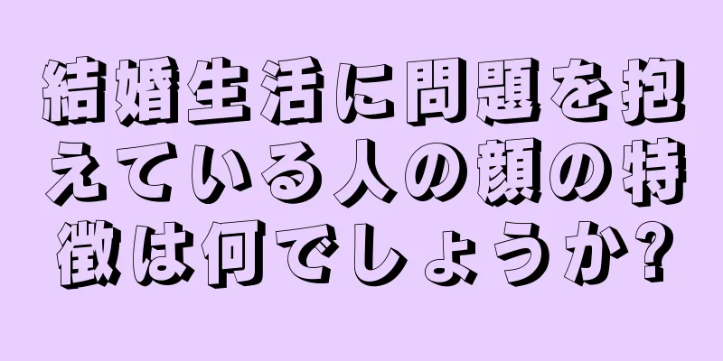 結婚生活に問題を抱えている人の顔の特徴は何でしょうか?