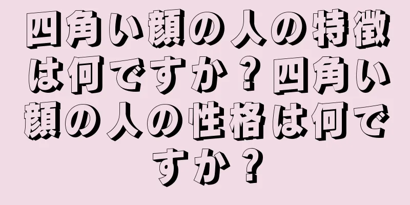 四角い顔の人の特徴は何ですか？四角い顔の人の性格は何ですか？