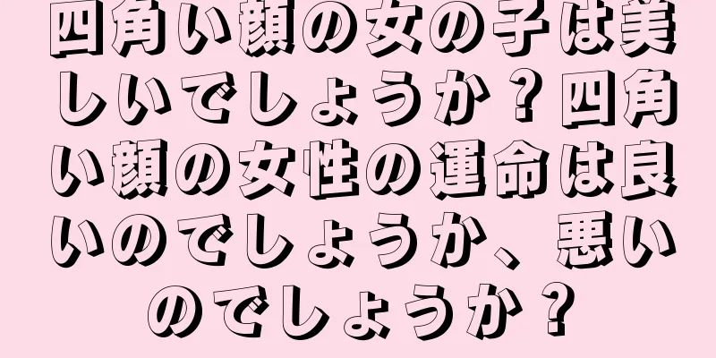 四角い顔の女の子は美しいでしょうか？四角い顔の女性の運命は良いのでしょうか、悪いのでしょうか？