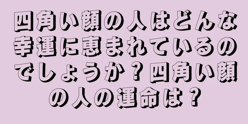 四角い顔の人はどんな幸運に恵まれているのでしょうか？四角い顔の人の運命は？