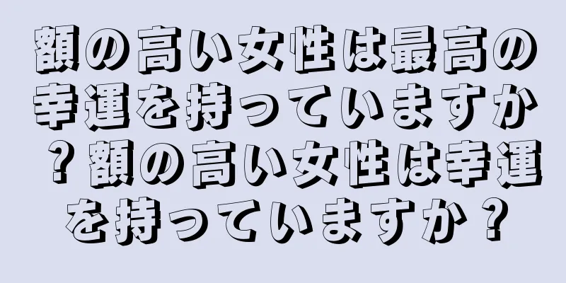 額の高い女性は最高の幸運を持っていますか？額の高い女性は幸運を持っていますか？