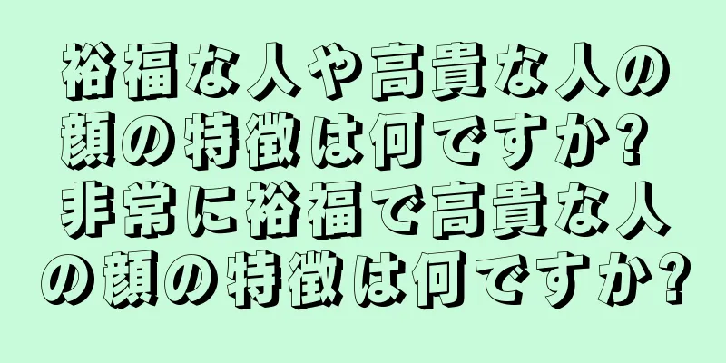 裕福な人や高貴な人の顔の特徴は何ですか? 非常に裕福で高貴な人の顔の特徴は何ですか?