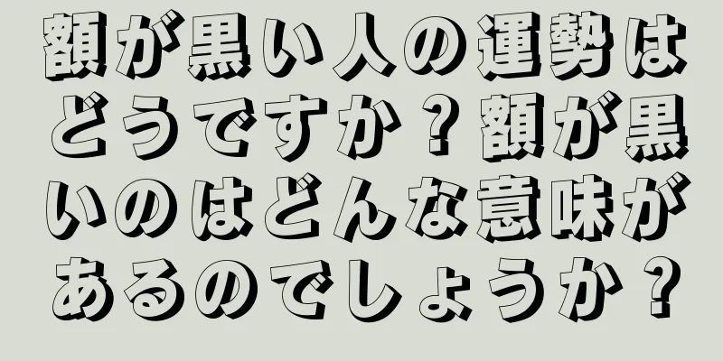 額が黒い人の運勢はどうですか？額が黒いのはどんな意味があるのでしょうか？