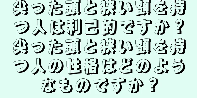 尖った頭と狭い額を持つ人は利己的ですか？尖った頭と狭い額を持つ人の性格はどのようなものですか？