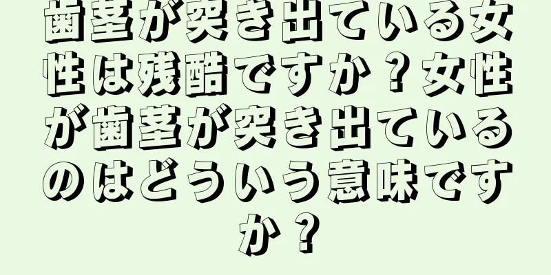 歯茎が突き出ている女性は残酷ですか？女性が歯茎が突き出ているのはどういう意味ですか？