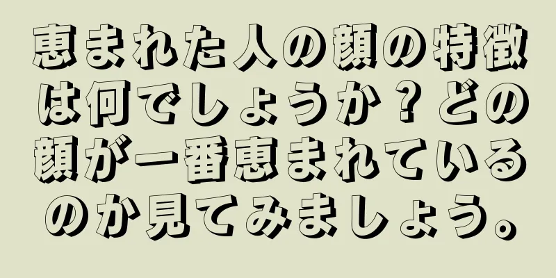 恵まれた人の顔の特徴は何でしょうか？どの顔が一番恵まれているのか見てみましょう。