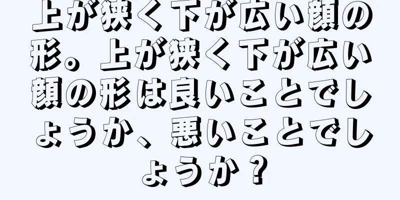 上が狭く下が広い顔の形。上が狭く下が広い顔の形は良いことでしょうか、悪いことでしょうか？