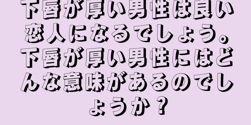 下唇が厚い男性は良い恋人になるでしょう。下唇が厚い男性にはどんな意味があるのでしょうか？