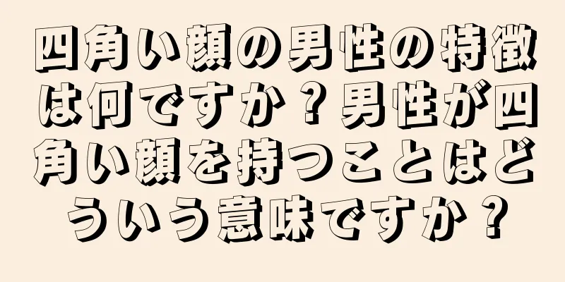 四角い顔の男性の特徴は何ですか？男性が四角い顔を持つことはどういう意味ですか？