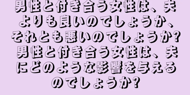 男性と付き合う女性は、夫よりも良いのでしょうか、それとも悪いのでしょうか? 男性と付き合う女性は、夫にどのような影響を与えるのでしょうか?