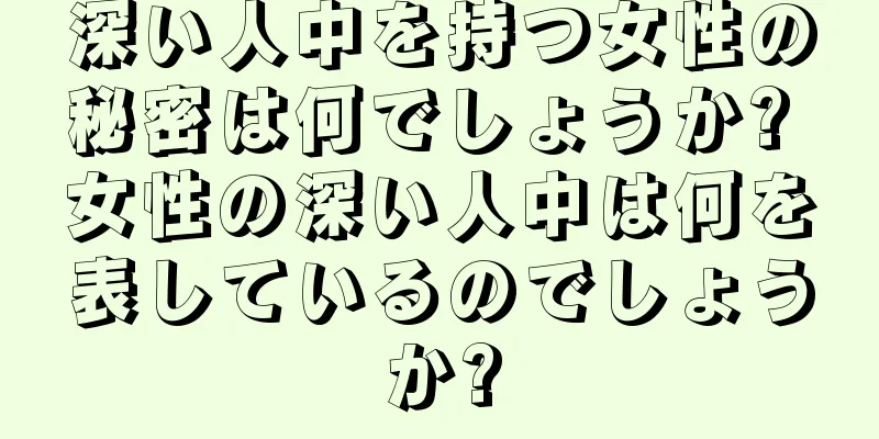 深い人中を持つ女性の秘密は何でしょうか? 女性の深い人中は何を表しているのでしょうか?