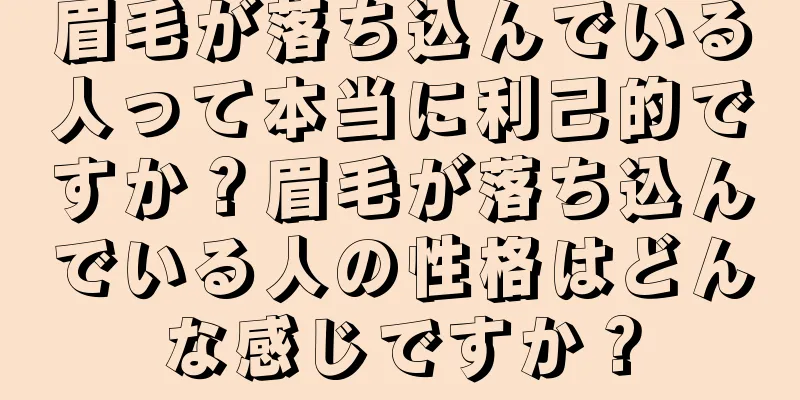 眉毛が落ち込んでいる人って本当に利己的ですか？眉毛が落ち込んでいる人の性格はどんな感じですか？