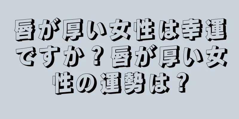 唇が厚い女性は幸運ですか？唇が厚い女性の運勢は？