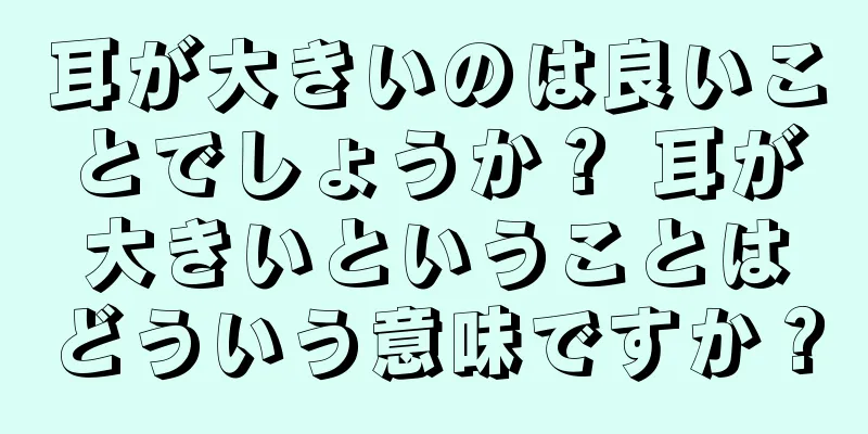 耳が大きいのは良いことでしょうか？ 耳が大きいということはどういう意味ですか？