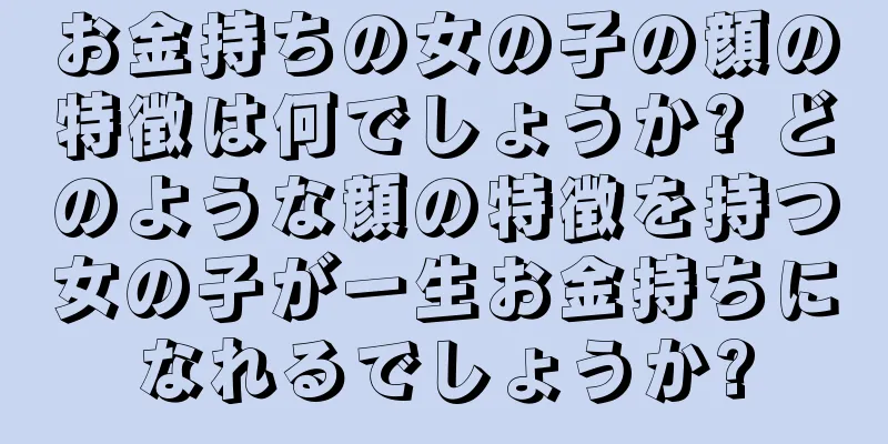 お金持ちの女の子の顔の特徴は何でしょうか? どのような顔の特徴を持つ女の子が一生お金持ちになれるでしょうか?