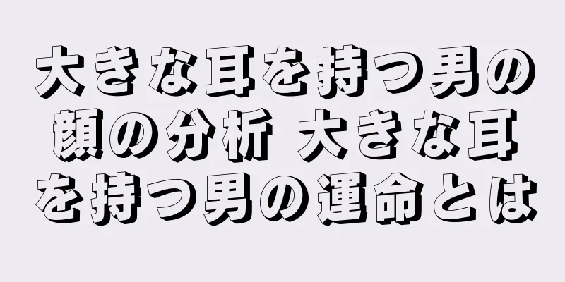 大きな耳を持つ男の顔の分析 大きな耳を持つ男の運命とは