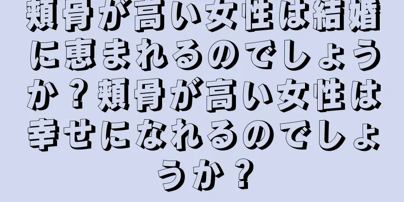 頬骨が高い女性は結婚に恵まれるのでしょうか？頬骨が高い女性は幸せになれるのでしょうか？