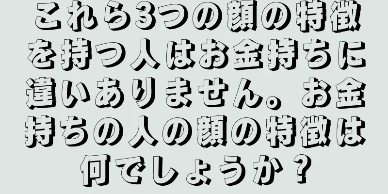 これら3つの顔の特徴を持つ人はお金持ちに違いありません。お金持ちの人の顔の特徴は何でしょうか？