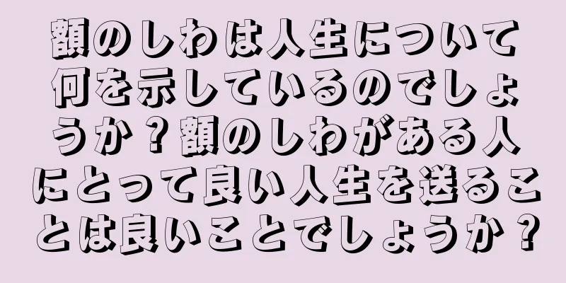 額のしわは人生について何を示しているのでしょうか？額のしわがある人にとって良い人生を送ることは良いことでしょうか？