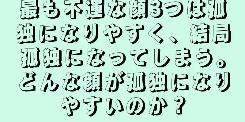 最も不運な顔3つは孤独になりやすく、結局孤独になってしまう。どんな顔が孤独になりやすいのか？