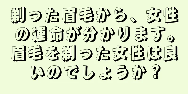 剃った眉毛から、女性の運命が分かります。眉毛を剃った女性は良いのでしょうか？