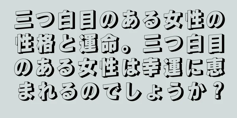 三つ白目のある女性の性格と運命。三つ白目のある女性は幸運に恵まれるのでしょうか？