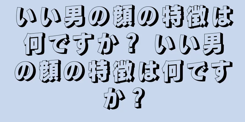 いい男の顔の特徴は何ですか？ いい男の顔の特徴は何ですか？