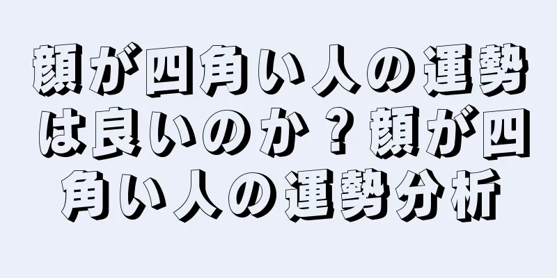 顔が四角い人の運勢は良いのか？顔が四角い人の運勢分析