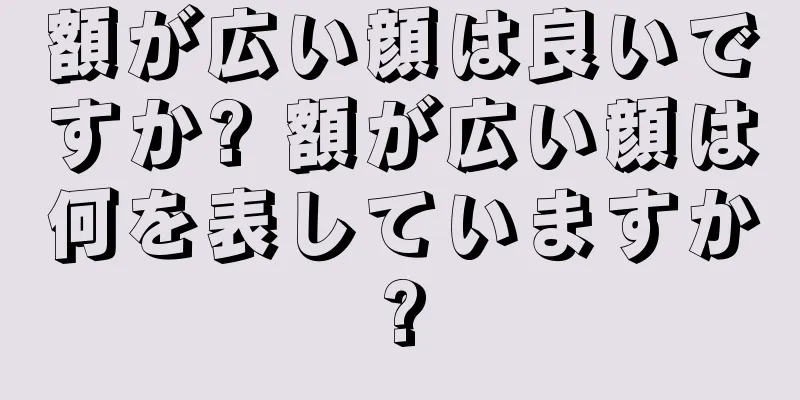 額が広い顔は良いですか? 額が広い顔は何を表していますか?