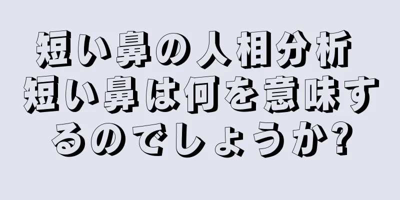 短い鼻の人相分析 短い鼻は何を意味するのでしょうか?