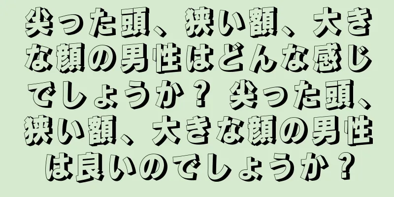 尖った頭、狭い額、大きな顔の男性はどんな感じでしょうか？ 尖った頭、狭い額、大きな顔の男性は良いのでしょうか？