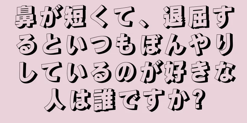 鼻が短くて、退屈するといつもぼんやりしているのが好きな人は誰ですか?