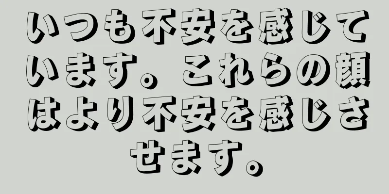 いつも不安を感じています。これらの顔はより不安を感じさせます。